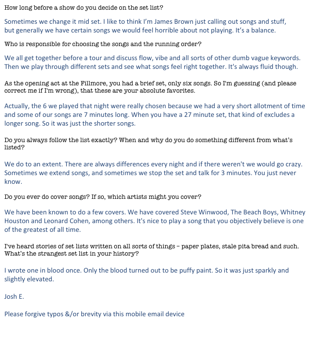 How long before a show do you decide on the set list?
Sometimes we change it mid set. I like to think I’m James Brown just calling out songs and stuff, but generally we have certain songs we would feel horrible about not playing. It’s a balance.
Who is responsible for choosing the songs and the running order?
We all get together before a tour and discuss flow, vibe and all sorts of other dumb vague keywords. Then we play through different sets and see what songs feel right together. It's always fluid though. 

As the opening act at the Fillmore, you had a brief set, only six songs. So I'm guessing (and please correct me if I'm wrong), that these are your absolute favorites. 

Actually, the 6 we played that night were really chosen because we had a very short allotment of time and some of our songs are 7 minutes long. When you have a 27 minute set, that kind of excludes a longer song. So it was just the shorter songs. 

Do you always follow the list exactly? When and why do you do something different from what’s listed?

We do to an extent. There are always differences every night and if there weren't we would go crazy. Sometimes we extend songs, and sometimes we stop the set and talk for 3 minutes. You just never know. 

Do you ever do cover songs? If so, which artists might you cover?

We have been known to do a few covers. We have covered Steve Winwood, The Beach Boys, Whitney Houston and Leonard Cohen, among others. It's nice to play a song that you objectively believe is one of the greatest of all time. 

I've heard stories of set lists written on all sorts of things – paper plates, stale pita bread and such. What’s the strangest set list in your history?

I wrote one in blood once. Only the blood turned out to be puffy paint. So it was just sparkly and slightly elevated.

Josh E.
 
Please forgive typos &/or brevity via this mobile email device

