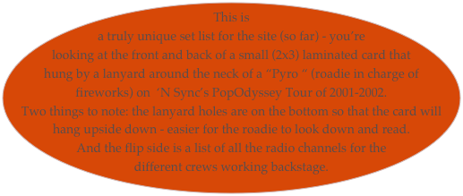 This is a truly unique set list for the site (so far) - you’re looking at the front and back of a small (2x3) laminated card that hung by a lanyard around the neck of a “Pyro “ (roadie in charge of fireworks) on  ‘N Sync’s PopOdyssey Tour of 2001-2002. 
Two things to note: the lanyard holes are on the bottom so that the card will hang upside down - easier for the roadie to look down and read. 
And the flip side is a list of all the radio channels for the different crews working backstage.