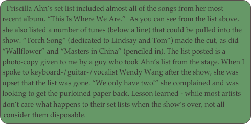 Priscilla Ahn’s set list included almost all of the songs from her most recent album, “This Is Where We Are.”  As you can see from the list above, she also listed a number of tunes (below a line) that could be pulled into the show. “Torch Song” (dedicated to Lindsay and Tom”) made the cut, as did “Wallflower” and “Masters in China” (penciled in). The list posted is a photo-copy given to me by a guy who took Ahn’s list from the stage. When I spoke to keyboard-/guitar-/vocalist Wendy Wang after the show, she was upset that the list was gone. “We only have two!” she complained and was looking to get the purloined paper back. Lesson learned - while most artists don’t care what happens to their set lists when the show’s over, not all consider them disposable.