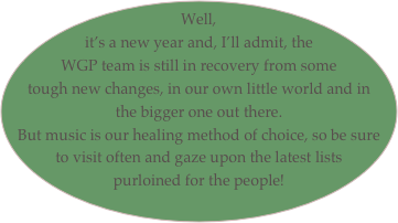 Well, it’s a new year and, I’ll admit, the WGP team is still in recovery from some tough new changes, in our own little world and in the bigger one out there.
But music is our healing method of choice, so be sure to visit often and gaze upon the latest lists purloined for the people!